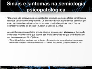 Sinais e sintomas na semiologia
psicopatológica
• “Os sinais são observações e descobertas objetivas, como os afetos constritos ou
retardos psicomotores do paciente. Os sintomas são as experiências descritas por
este, expressadas muitas vezes como suas principais queixas, como humor
depressivo ou falta de energia” (Kaplan & Sadock, p. 306)
• A semiologia psicopatológica agrupa sinais e sintomas em síndromes, formando
condições reconhecíveis que podem ser “mais ambíguas do que uma doença ou
um transtorno específico” (idem)
– “Na prática clínica, os sinais e os sintomas não ocorrem de forma aleatória; surgem em
certas associações, certos clusters mais ou menos frequentes” (Dalgalarrondo, p. 26)
KAPLAN, B. J.; SADOCK, V. A.. Compêndio de psiquiatria – Ciência do comportamento e psiquiatria clínica, 9ª
ed. Porto Alegre: Artmed, 2007
 