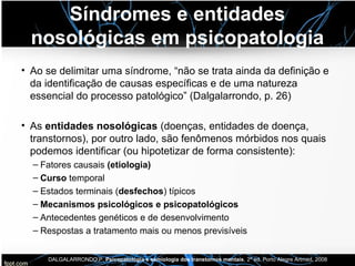 Síndromes e entidades
nosológicas em psicopatologia
• Ao se delimitar uma síndrome, “não se trata ainda da definição e
da identificação de causas específicas e de uma natureza
essencial do processo patológico” (Dalgalarrondo, p. 26)
• As entidades nosológicas (doenças, entidades de doença,
transtornos), por outro lado, são fenômenos mórbidos nos quais
podemos identificar (ou hipotetizar de forma consistente):
– Fatores causais (etiologia)
– Curso temporal
– Estados terminais (desfechos) típicos
– Mecanismos psicológicos e psicopatológicos
– Antecedentes genéticos e de desenvolvimento
– Respostas a tratamento mais ou menos previsíveis
DALGALARRONDO,P. Psicopatologia e semiologia dos transtornos mentais, 2ª ed. Porto Alegre Artmed, 2008
 
