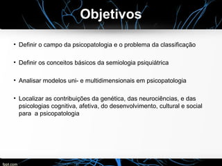 Objetivos
• Definir o campo da psicopatologia e o problema da classificação
• Definir os conceitos básicos da semiologia psiquiátrica
• Analisar modelos uni- e multidimensionais em psicopatologia
• Localizar as contribuições da genética, das neurociências, e das
psicologias cognitiva, afetiva, do desenvolvimento, cultural e social
para a psicopatologia
 