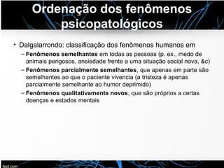 Ordenação dos fenômenos
psicopatológicos
• Dalgalarrondo: classificação dos fenômenos humanos em
– Fenômenos semelhantes em todas as pessoas (p. ex., medo de
animais perigosos, ansiedade frente a uma situação social nova, &c)
– Fenômenos parcialmente semelhantes, que apenas em parte são
semelhantes ao que o paciente vivencia (a tristeza é apenas
parcialmente semelhante ao humor deprimido)
– Fenômenos qualitativamente novos, que são próprios a certas
doenças e estados mentais
 