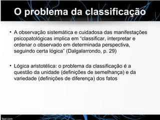 O problema da classificação
• A observação sistemática e cuidadosa das manifestações
psicopatológicas implica em “classificar, interpretar e
ordenar o observado em determinada perspectiva,
seguindo certa lógica” (Dalgalarrondo, p. 29)
• Lógica aristotélica: o problema da classificação é a
questão da unidade (definições de semelhança) e da
variedade (definições de diferença) dos fatos
 