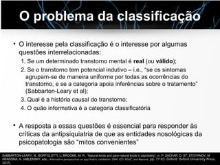 O problema da classificação
• O interesse pela classificação é o interesse por algumas
questões interrelacionadas:
1. Se um determinado transtorno mental é real (ou válido);
2. Se o transtorno tem potencial indutivo – i.e., “se os sintomas
agrupam-se de maneira uniforme por todas as ocorrências do
transtorno, e se a categoria apoia inferências sobre o tratamento”
(Sabbarton-Leary et al);
3. Qual é a história causal do transtorno;
4. O quão informativa é a categoria classificatória
• A resposta a essas questões é essencial para responder às
críticas da antipsiquiatria de que as entidades nosológicas da
psicopatologia são “mitos convenientes”
SABBARTON-LEARY, N.; BORTOLOTTI, L; BROOME, M. R.. “Natural kinds and para-natural kinds in psychiatry”, in: P. ZACHAR, D. ST. STOYANOV, M
ARAGONA, A. JABLENSKY, eds., Alternative perspectives on psychiatric validation: DSM, ICD, RDoC, and Beyond, pp. 77-93. Oxford: Oxford University Press,
2015.
 