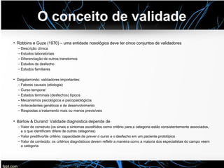 O conceito de validade
• Robbins e Guze (1970) – uma entidade nosológica deve ter cinco conjuntos de validadores
– Descrição clínica
– Estudos laboratoriais
– Diferenciação de outros transtornos
– Estudos de desfecho
– Estudos familiares
• Dalgalarrondo: validadores importantes:
– Fatores causais (etiologia)
– Curso temporal
– Estados terminais (desfechos) típicos
– Mecanismos psicológicos e psicopatológicos
– Antecedentes genéticos e de desenvolvimento
– Respostas a tratamento mais ou menos previsíveis
• Barlow & Durand: Validade diagnóstica depende de
– Valor de construto (os sinais e sintomas escolhidos como critério para a categoria estão consistentemente associados,
e o que identificam difere de outras categorias)
– Valor preditivo/de critério: capacidade de prever o curso e o desfecho em um paciente prototípico
– Valor de conteúdo: os critérios diagnósticos devem refletir a maneira como a maioria dos especialistas do campo veem
a categoria
 