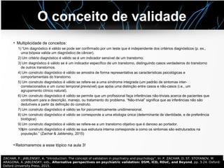 O conceito de validade
• Multiplicidade de conceitos:
1) “Um diagnóstico é válido se pode ser confirmado por um teste que é independente dos critérios diagnósticos (p. ex.,
uma biópsia valida um diagnóstico de câncer).
2) Um critério diagnóstico é válido se é um indicador sensível de um transtorno.
3) Um diagnóstico é válido se é um indicador específico de um transtorno, distinguindo casos verdadeiros do transtorno
de outros transtornos.
4) Um construto diagnóstico é válido se amostra de forma representativa as características psicológicas e
comportamentais do transtorno.
5) Um construto diagnóstico é válido se refere-se a uma síndrome integrada (um padrão de sintomas inter-
correlacionados e um curso temporal previsível) que apóia uma distinção entre casos e não-casos (i.e., um
agrupamento clínico natural).
6) Um construto diagnóstico é válido se permite que um profissional faça inferências não-triviais acerca de pacientes que
contribuem para a descrição, manejo, ou tratamento do problema. “Não-trivial” significa que as inferências não são
dedutíveis a partir da definição do construto.
7) Um construto diagnóstico é válido se for psicometricamente unidimensional.
8) Um construto diagnóstico é válido se corresponde a uma etiologia única (determinante de identidade, e de preferência
biológica).
9) Um construto diagnóstico é válido se refere-se a um transtorno objetivo que é danoso ao portador.
10)Um construto diagnóstico é válido se sua estrutura interna corresponde a como os sintomas são estruturados na
população.” (Zachar & Jablensky, 2015)
●
Retornaremos a esse tópico na aula 3!
ZACHAR, P.; JABLENSKY, A. “Introduction: The concept of validation in psychiatry and psychology”. In: P. ZACHAR, D. ST. STOYANOV, M
ARAGONA, A. JABLENSKY, eds., Alternative perspectives on psychiatric validation: DSM, ICD, RDoC, and Beyond, pp. 3-24. Oxford:
Oxford University Press, 2015.
 
