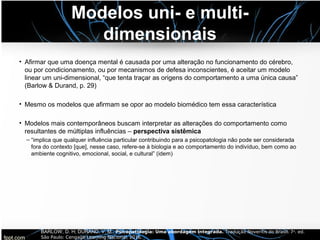 Modelos uni- e multi-
dimensionais
• Afirmar que uma doença mental é causada por uma alteração no funcionamento do cérebro,
ou por condicionamento, ou por mecanismos de defesa inconscientes, é aceitar um modelo
linear um uni-dimensional, “que tenta traçar as origens do comportamento a uma única causa”
(Barlow & Durand, p. 29)
• Mesmo os modelos que afirmam se opor ao modelo biomédico tem essa característica
• Modelos mais contemporâneos buscam interpretar as alterações do comportamento como
resultantes de múltiplas influências – perspectiva sistêmica
– “implica que qualquer influência particular contribuindo para a psicopatologia não pode ser considerada
fora do contexto [que], nesse caso, refere-se à biologia e ao comportamento do indivíduo, bem como ao
ambiente cognitivo, emocional, social, e cultural” (idem)
BARLOW, D. H; DURAND, V. M.. Psicopatologia: Uma abordagem integrada. Tradução Noveritis do Brasil. 7a. ed.
São Paulo: Cengage Learning Nacional, 2016.
 