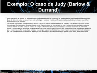 Exemplo: O caso de Judy (Barlow &
Durrand)
• Judy, uma garota de 16 anos, foi levada à nossa clínica para tratamento de transtornos de ansiedade após crescentes episódios de desmaio.
Cerca de dois anos antes, em sua primeira aula de biologia, o professor mostrou um filme sobre a dissecação de uma rã para exemplificar
diversos aspectos da anatomia
• Foi um filme com imagens vívidas de sangue, tecidos e músculos Mais ou menos na metade da exibição, Judy se sentiu um pouco zonza e
deixou a sala. Mas as imagens não saíam da sua mente. Ela continuou a ser atormentada por elas e, ocasionalmente, sentia-se nauseada.
Começou a evitar situações nas quais poderia ver sangue ou ferimentos. Parou de ver revistas que poderiam trazer fotos de violência e
sangue. Começou a achar difícil olhar carne vermelha crua, ou até mesmo curativos, porque eles traziam lembranças das imagens de sangue
que a amedrontavam. Por fim, qualquer coisa que seus amigos ou parentes lhe diziam que trazia imagem de sangue ou ferimento fazia com
que Judy tivesse a sensação de desmaio. A situação ficou tão séria que, se um de seus amigos gritasse “corta essa!”, ela se sentia fraca.
BARLOW, D. H; DURAND, V. M.. Psicopatologia: Uma abordagem integrada. Tradução Noveritis do Brasil. 7a. ed.
São Paulo: Cengage Learning Nacional, 2016.
 