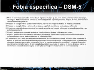 Fobia específica – DSM-5
A)Medo ou ansiedade acentuados acerca de um objeto ou situação (p. ex., voar, alturas, animais, tomar uma injeção,
ver sangue). Nota: Em crianças, o medo ou ansiedade pode ser expresso por choro, ataques de raiva, imobilidade ou
comportamento de agarrar-se.
B)O objeto ou situação fóbica quase invariavelmente provoca uma resposta imediata de medo ou ansiedade.
C)O objeto ou situação fóbica é ativamente evitado ou suportado com intensa ansiedade ou sofrimento.
D)O medo ou ansiedade é desproporcional em relação ao perigo real imposto pelo objeto ou situação específica e ao
contexto sociocultural.
E)O medo, ansiedade ou esquiva é persistente, geralmente com duração mínima de seis meses.
F) O medo, ansiedade ou esquiva causa sofrimento clinicamente significativo ou prejuízo no funcionamento social,
profissional ou em outras áreas importantes da vida do indivíduo.
G)A perturbação não é mais bem explicada pelos sintomas de outro transtorno mental, incluindo medo, ansiedade e
esquiva de situações associadas a sintomas do tipo pânico ou outros sintomas incapacitantes (como na agorafobia);
objetos ou situações relacionados a obsessões (como no transtorno obsessivo-compulsivo); evocação de eventos
traumáticos (como no transtorno de estresse pós-traumático); separação de casa ou de figuras de apego (como no
transtorno de ansiedade de separação); ou situações sociais (como no transtorno de ansiedade social).
DSM-5 - Manual diagnóstico e estatístico de transtornos mentais. Porto Alegre: Artes Médicas, 2014.
 
