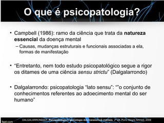 O que é psicopatologia?
• Campbell (1986): ramo da ciência que trata da natureza
essencial da doença mental
– Causas, mudanças estruturais e funcionais associadas a ela,
formas de manifestação
• “Entretanto, nem todo estudo psicopatológico segue a rigor
os ditames de uma ciência sensu strictu” (Dalgalarrondo)
• Dalgalarrondo: psicopatologia “lato sensu”: “”o conjunto de
conhecimentos referentes ao adoecimento mental do ser
humano”
DALGALARRONDO,P. Psicopatologia e semiologia dos transtornos mentais, 2ª ed. Porto Alegre Artmed, 2008
 