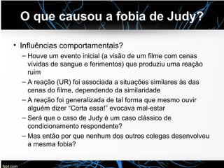 O que causou a fobia de Judy?
• Influências comportamentais?
– Houve um evento inicial (a visão de um filme com cenas
vívidas de sangue e ferimentos) que produziu uma reação
ruim
– A reação (UR) foi associada a situações similares às das
cenas do filme, dependendo da similaridade
– A reação foi generalizada de tal forma que mesmo ouvir
alguém dizer “Corta essa!” evocava mal-estar
– Será que o caso de Judy é um caso clássico de
condicionamento respondente?
– Mas então por que nenhum dos outros colegas desenvolveu
a mesma fobia?
 