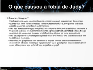 O que causou a fobia de Judy?
• Influências biológicas?
– Fisiologicamente, Judy experimentou uma síncope vasovagal, causa comum de desmaios
– Quando viu o filme, ficou incomodada (como muitos ficariam), e sua frequência cardíaca e
pressão sanguínea aumentaram conformemente
– Uma alça de retroalimentação compensou essa resposta diminuindo a resistência vascular e a
frequência cardíaca, eventualmente diminuindo a pressão (arco barorreflexo sinoaórtico); a
quantidade de sangue que chega ao encéfalo diminui, até que ela perca a consciência
– Uma causa possível é uma reação exagerada desse arco reflexo, uma característica que tem
herdabilidade moderada.
– Mas então por que pessoas com tendências a reações severas de síncope nem sempre
desenvolvem fobias do tipo sangue-injeção-injúria? E por que algumas pessoas desenvolvem
essas fobias mesmo sem ter tendências a reações severas?
 