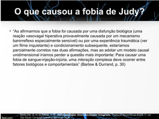 O que causou a fobia de Judy?
• “Ao afirmarmos que a fobia foi causada por uma disfunção biológica (uma
reação vasovagal hiperativa provavelmente causada por um mecanismo
barorreflexo especialmente sensível) ou por uma experiência traumática (ver
um filme inquietante) e condicionamento subsequente, estaríamos
parcialmente corretos nas duas afirmações, mas ao adotar um modelo causal
unidimensional iríamos perder a questão mais importante: Para causar uma
fobia de sangue-injeção-injúria, uma interação complexa deve ocorrer entre
fatores biológicos e comportamentais” (Barlow & Durrand, p. 30)
BARLOW, D. H; DURAND, V. M.. Psicopatologia: Uma abordagem integrada. Tradução Noveritis do Brasil. 7a. ed.
São Paulo: Cengage Learning Nacional, 2016.
 