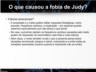 O que causou a fobia de Judy?
• Fatores emocionais?
– A ansiedade e o medo podem afetar respostas fisiológicas, como
pressão, frequência cardíaca, e respiração – em especial quando
sabemos racionalmente que não temos o que temer
– No caso, aumentos rápidos na frequência cardíaca causados pelo medo
podem ter disparado um barorreflexo mais forte e mais intenso
– Além disso, o medo também muda o que a paciente pensa sobre
situações envolvendo sangue e injúria, motivando-a a evitar todas as
situações associadas (mesmo quando é importante não as evitar)
 