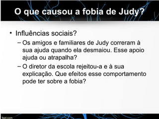 O que causou a fobia de Judy?
• Influências sociais?
– Os amigos e familiares de Judy correram à
sua ajuda quando ela desmaiou. Esse apoio
ajuda ou atrapalha?
– O diretor da escola rejeitou-a e à sua
explicação. Que efeitos esse comportamento
pode ter sobre a fobia?
 