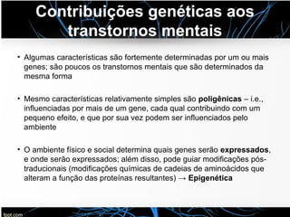 Contribuições genéticas aos
transtornos mentais
• Algumas características são fortemente determinadas por um ou mais
genes; são poucos os transtornos mentais que são determinados da
mesma forma
• Mesmo características relativamente simples são poligênicas – i.e.,
influenciadas por mais de um gene, cada qual contribuindo com um
pequeno efeito, e que por sua vez podem ser influenciados pelo
ambiente
• O ambiente físico e social determina quais genes serão expressados,
e onde serão expressados; além disso, pode guiar modificações pós-
traducionais (modificações químicas de cadeias de aminoácidos que
alteram a função das proteínas resultantes) → Epigenética
 