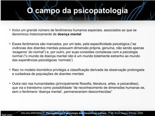 O campo da psicopatologia
• Inclui um grande número de fenômenos humanos especiais, associados ao que se
denominou historicamente de doença mental
• Esses fenômenos são marcados, por um lado, pela especificidade psicológica (“as
vivências dos doentes mentais possuem dimensão própria, genuína, não sendo apenas
‘exageros’ do normal”) e, por outro, por suas conexões complexas com a psicologia
normal (“o mundo da doença mental não é um mundo totalmente estranho ao mundo
das experiências psicológicas ‘normais’)
• Raiz no modelo biomédico privilegia a classificação derivada da observação prolongada
e cuidadosa de populações de doentes mentais
• Outra raiz nas humanidades (principalmente filosofia, literatura, artes, e psicanálise),
que via o transtorno como possibilidade “de reconhecimento de dimensões humanas se,
sem o fenômeno ‘doença mental’, permaneceriam desconhecidas”
DALGALARRONDO,P. Psicopatologia e semiologia dos transtornos mentais, 2ª ed. Porto Alegre Artmed, 2008
 