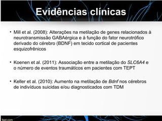 Evidências clínicas
• Mill et al. (2008): Alterações na metilação de genes relacionados à
neurotransmissão GABAérgica e à função do fator neurotrófico
derivado do cérebro (BDNF) em tecido cortical de pacientes
esquizofrênicos
• Koenen et al. (2011): Associação entre a metilação do SLC6A4 e
o número de eventos traumáticos em pacientes com TEPT
• Keller et al. (2010): Aumento na metilação de Bdnf nos cérebros
de indivíduos suicidas e/ou diagnosticados com TDM
 