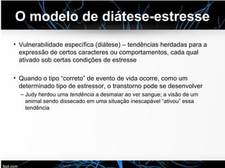 O modelo de diátese-estresse
• Vulnerabilidade específica (diátese) – tendências herdadas para a
expressão de certos caracteres ou comportamentos, cada qual
ativado sob certas condições de estresse
• Quando o tipo “correto” de evento de vida ocorre, como um
determinado tipo de estressor, o transtorno pode se desenvolver
– Judy herdou uma tendência a desmaiar ao ver sangue; a visão de um
animal sendo dissecado em uma situação inescapável “ativou” essa
tendência
 