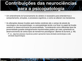 Contribuições das neurociências
para a psicopatologia
• Um entendimento do funcionamento do cérebro é necessário para entendermos o
comportamento, emoções, e processos cognitivos, e como se alteram nos transtornos.
• As alterações dessas funções após lesões cerebrais são o campo de estudo da
neurologia e da neuropsicologia, e a psicopatologia tende a se focar no papel da função
cerebral no desenvolvimento da personalidade, “considerando como diferentes tipos de
personalidade guiadas biologicamente impulsionadas podem ser mais vulneráveis ao
desenvolvimento de certos tipos de transtornos psicológicos” (Barlow & Durrand, p. 48)
– P. ex., algumas pessoas impulsivas podem apresentar baixa atividade serotonérgica e alta
atividade dopaminérgica
BARLOW, D. H; DURAND, V. M.. Psicopatologia: Uma abordagem integrada. Tradução Noveritis do Brasil. 7a. ed.
São Paulo: Cengage Learning Nacional, 2016.
 