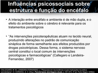 Influências psicossociais sobre
estrutura e função do encéfalo
• A interação entre encéfalo e ambiente é de mão dupla, e o
efeito do ambiente sobre o cérebro é relevante para os
tratamentos psicológicos
• “As intervenções psicoterapêuticas atuam no tecido neural,
produzindo alterações no padrão de comunicação
sináptica de forma semelhante aos efeitos produzidos por
drogas psicotrópicas. Dessa forma, o sistema nervoso
central constitui o local comum às intervenções
psicológicas e farmacológicas” (Callegaro e Landeira-
Fernandez, 2007)
CALLEGARO, M. M.; LANDEIRA-FERNANDEZ, J. “Pesquisas em neurociência e suas implicações na prática
psicoterápica”, In: CORDIOLI, A. V. (Org.), Psicoterapias abordagens atuais, p. 851-872, 3ª ed. Porto Alegre: ArtMed,
 