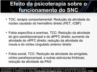 Efeito da psicoterapia sobre o
funcionamento do SNC
• TOC, terapia comportamental: Redução da atividade do
núcleo caudado do hemisfério direito (PET, rCBF)
• Fobia específica a aranhas, TCC: Redução da atividade
do giro parahipocampal e do dlPFC direito; aumento da
atividade do vlPFC direito; redução da atividade da
ínsula e do córtex cingulado anterior direito
• Fobia social, TCC: Redução da atividade da amígdala,
córtex parahipocampal, e outras estruturas límbicas;
redução da atividade da PAG
CALLEGARO, M. M.; LANDEIRA-FERNANDEZ, J. “Pesquisas em neurociência e suas implicações na prática
psicoterápica”, In: CORDIOLI, A. V. (Org.), Psicoterapias abordagens atuais, p. 851-872, 3ª ed. Porto Alegre: ArtMed,
 