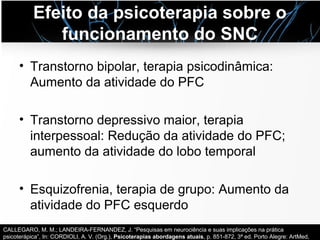 Efeito da psicoterapia sobre o
funcionamento do SNC
• Transtorno bipolar, terapia psicodinâmica:
Aumento da atividade do PFC
• Transtorno depressivo maior, terapia
interpessoal: Redução da atividade do PFC;
aumento da atividade do lobo temporal
• Esquizofrenia, terapia de grupo: Aumento da
atividade do PFC esquerdo
CALLEGARO, M. M.; LANDEIRA-FERNANDEZ, J. “Pesquisas em neurociência e suas implicações na prática
psicoterápica”, In: CORDIOLI, A. V. (Org.), Psicoterapias abordagens atuais, p. 851-872, 3ª ed. Porto Alegre: ArtMed,
 