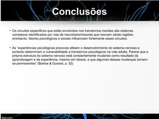 Conclusões
• Os circuitos específicos que estão envolvidos nos transtornos mentais são sistemas
complexos identificados por vias de neurotransmissores que inervam várias regiões;
entretanto, fatores psicológicos e sociais influenciam fortemente esses circuitos.
• As “experiências psicológicas precoces afetam o desenvolvimento do sistema nervoso e
portanto determinam a vulnerabilidade a transtornos psicológicos na vida adulta. Parece que a
própria estrutura do sistema nervoso está constantemente mudando como resultado da
aprendizagem e da experiência, mesmo em idosos, e que algumas dessas mudanças tornam-
se permanentes” (Barlow & Durand, p. 52)
 