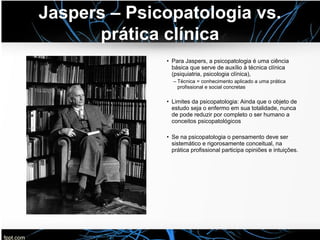 Jaspers – Psicopatologia vs.
prática clínica
• Para Jaspers, a psicopatologia é uma ciência
básica que serve de auxílio à técnica clínica
(psiquiatria, psicologia clínica),
– Técnica = conhecimento aplicado a uma prática
profissional e social concretas
• Limites da psicopatologia: Ainda que o objeto de
estudo seja o enfermo em sua totalidade, nunca
de pode reduzir por completo o ser humano a
conceitos psicopatológicos
• Se na psicopatologia o pensamento deve ser
sistemático e rigorosamente conceitual, na
prática profissional participa opiniões e intuições.
 