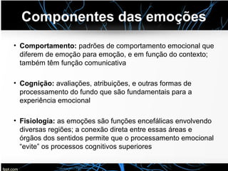 Componentes das emoções
• Comportamento: padrões de comportamento emocional que
diferem de emoção para emoção, e em função do contexto;
também têm função comunicativa
• Cognição: avaliações, atribuições, e outras formas de
processamento do fundo que são fundamentais para a
experiência emocional
• Fisiologia: as emoções são funções encefálicas envolvendo
diversas regiões; a conexão direta entre essas áreas e
órgãos dos sentidos permite que o processamento emocional
“evite” os processos cognitivos superiores
 