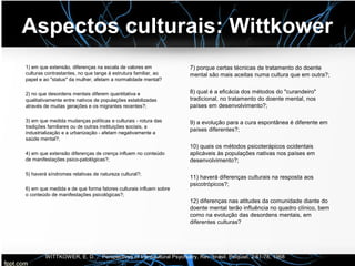 Aspectos culturais: Wittkower
1) em que extensão, diferenças na escala de valores em
culturas contrastantes, no que tange à estrutura familiar, ao
papel e ao "status" da mulher, afetam a normalidade mental?
2) no que desordens mentais diferem quantitativa e
qualitativamente entre nativos de populações estabilizadas
através de muitas gerações e os migrantes recentes?;
3) em que medida mudanças políticas e culturais - rotura das
tradições familiares ou de outras instituições sociais, a
industrialização e a urbanização - afetam negativamente a
saúde mental?;
4) em que extensão diferenças de crença influem no conteúdo
de manifestações psico-patológicas?;
5) haverá síndromes relativas de natureza cultural?;
6) em que medida e de que forma fatores culturais influem sobre
o conteúdo de manifestações psicológicas?;
7) porque certas técnicas de tratamento do doente
mental são mais aceitas numa cultura que em outra?;
8) qual é a eficácia dos métodos do "curandeiro"
tradicional, no tratamento do doente mental, nos
países em desenvolvimento?;
9) a evolução para a cura espontânea é diferente em
países diferentes?;
10) quais os métodos psicoterápicos ocidentais
aplicáveis às populações nativas nos países em
desenvolvimento?;
11) haverá diferenças culturais na resposta aos
psicotrópicos?;
12) diferenças nas atitudes da comunidade diante do
doente mental terão influência no quadro clínico, bem
como na evolução das desordens mentais, em
diferentes culturas?
WITTKOWER, E. D. — Perspectives of transcultural Psychiatry. Rev. brasil. Psiquiat. 2:61-78, 1968
 