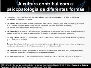 A cultura contribui com a
psicopatologia de diferentes formas
• Tseng (2007): De um ponto de vista conceitual, existem seis modos diferentes com os quais a cultura pode
contribuir para os transtornos mentais
• Efeitos patogênicos: referem-se a situações nas quais a cultura é um fator causal direto na formação da doença
(p. ex., ideias e crenças culturais contribuem para o estresse, que por sua vez produz patologia)
– A síndrome que ocorre tende a ser relacionada à cultura
• Efeitos seletivos: referem-se à tendência de algumas pessoas, face a acontecimentos vitais, de selecionar certos
padrões de reação culturalmente determinados que resultam na manifestação de certos transtornos
• Efeitos plásticos: referem-se à forma como a cultura contribui para a modelagem das manifestações da patologia
(p. ex., conteúdo de sintomas)
• Efeitos elaboradores: ainda que certas reações comportamentais sejam universais, podem tornar-se exageradas
em algumas culturas através do reforçamento cultural (p. ex., suicídio no Japão)
• Efeitos facilitadores: referem-se à incidência diferencial de determinados transtornos em culturas diferentes (p.
ex., transtornos alimentares nas sociedades ocidentais pós-industriais)
• Efeitos reativos: referem-se à maneira como os membros de uma cultura entendem e reagem a um transtorno
TSENG, W.-S.. “Culture and psychopathology: A general view”, In: BHUGRA, D.; BHUI, K. (Eds.), Textbook of Cultural
Psychiatry, p. 95-112. Cambridge: Cambridge University Press, 2007
 