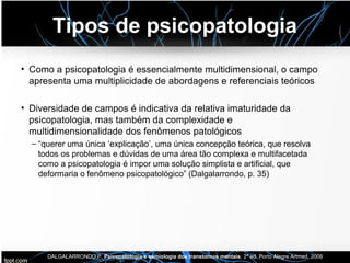 Tipos de psicopatologia
• Como a psicopatologia é essencialmente multidimensional, o campo
apresenta uma multiplicidade de abordagens e referenciais teóricos
• Diversidade de campos é indicativa da relativa imaturidade da
psicopatologia, mas também da complexidade e
multidimensionalidade dos fenômenos patológicos
– “querer uma única ‘explicação’, uma única concepção teórica, que resolva
todos os problemas e dúvidas de uma área tão complexa e multifacetada
como a psicopatologia é impor uma solução simplista e artificial, que
deformaria o fenômeno psicopatológico” (Dalgalarrondo, p. 35)
DALGALARRONDO,P. Psicopatologia e semiologia dos transtornos mentais, 2ª ed. Porto Alegre Artmed, 2008
 