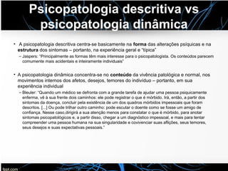 Psicopatologia descritiva vs
psicopatologia dinâmica
• A psicopatologia descritiva centra-se basicamente na forma das alterações psíquicas e na
estrutura dos sintomas – portanto, na experiência geral e “típica”
– Jaspers: “Principalmente as formas têm mais interesse para o psicopatologista. Os conteúdos parecem
comumente mais acidentais e inteiramente individuais”
• A psicopatologia dinâmica concentra-se no conteúdo da vivência patológica e normal, nos
movimentos internos dos afetos, desejos, temores do indivíduo – portanto, em sua
experiência individual
– Bleuler: “Quando um médico se defronta com a grande tarefa de ajudar uma pessoa psiquicamente
enferma, vê à sua frente dois caminhos: ele pode registrar o que é mórbido. Irá, então, a partir dos
sintomas da doença, concluir pela existência de um dos quadros mórbidos impessoais que foram
descritos. [...] Ou pode trilhar outro caminho: pode escutar o doente como se fosse um amigo de
confiança. Nesse caso,dirigirá a sua atenção menos para constatar o que é mórbido, para anotar
sintomas psicopatológicos e, a partir disso, chegar a um diagnóstico impessoal, e mais para tentar
compreender uma pessoa humana na sua singularidade e covivenciar suas aflições, seus temores,
seus desejos e suas expectativas pessoais.”
 