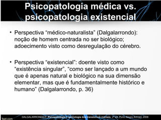 Psicopatologia médica vs.
psicopatologia existencial
• Perspectiva “médico-naturalista” (Dalgalarrondo):
noção de homem centrada no ser biológico;
adoecimento visto como desregulação do cérebro.
• Perspectiva “existencial”: doente visto como
“existência singular”, “como ser lançado a um mundo
que é apenas natural e biológico na sua dimensão
elementar, mas que é fundamentalmente histórico e
humano” (Dalgalarrondo, p. 36)
DALGALARRONDO,P. Psicopatologia e semiologia dos transtornos mentais, 2ª ed. Porto Alegre Artmed, 2008
 