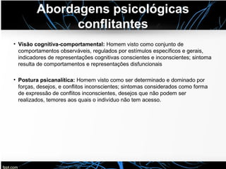Abordagens psicológicas
conflitantes
• Visão cognitiva-comportamental: Homem visto como conjunto de
comportamentos observáveis, regulados por estímulos específicos e gerais,
indicadores de representações cognitivas conscientes e inconscientes; sintoma
resulta de comportamentos e representações disfuncionais
• Postura psicanalítica: Homem visto como ser determinado e dominado por
forças, desejos, e conflitos inconscientes; sintomas considerados como forma
de expressão de conflitos inconscientes, desejos que não podem ser
realizados, temores aos quais o indivíduo não tem acesso.
 