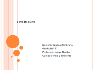 LOS IMANES 
Nombre: Susana Zambrano 
Grado:6to”B” 
Profesora: marya Benítez 
Curso: ciencia y ambiente 
 