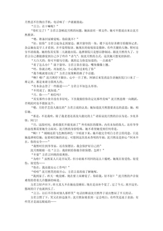 月然忍不住掏出手机，电话响了一声就被接起：
  “言言，在干嘛呢？”
  “你忙完了？”方若言忽略沈月然的问题，她面前有一堆文件，她可不想说出来让沈月
然教训。
  “嗯，准备回家睡觉呢，你陪我不？”
  “好，陪你”方若言起身走到窗边，掀开窗帘的一角，楼下还有好多蹲守的媒体记者。
杂志她也是早上才看到，并不觉得惊讶。她现在的处境很是微妙，有些关键的人物，暂时还
分不清敌我。她的伤其实第二天就能出院，选择留院只是想以静制动。跟沈月然待久了，方
若言自己都能感觉到自己少了些许“杀气”，按沈月然的方式，这次她只想见招拆招。
  “大白天的，你可不能勾引我，我的定力你是知道的，一点就着”
  “着了怎么办？”放下窗帘，方若言靠在窗边，嘴角微微上翘。
  “哼，你就点吧，再加把力，小心我冲过来吃了你”
  “我今晚就要出院了”方若言很果断的换了个话题。
  “啊？哦！”沈月然停下脚步，心中一片了然。阿娇后来发消息告诉她医院门口来了一
堆记者，都是来堵方薛两人的。
  “有本杂志登了一些报道……”方若言不知怎么形容。
  “不用说了，我知道。”
  “月，你——”相信吗？
  “其实那些小食并没有多好吃，下次我做给你肯定比那些美味”沈月然思维一向跳跃，
否则此时也不能扯这个。
  “嗯，月的手艺没人能比的”方若言说的认真，她知道沈月然想要表达的意思：她，相
信她。
  “那是，不是我吹，除了我老爸还真没人能比的上”请原谅沈月然的自以为是，少见多
怪，阿门！
  “月，这段时间，恐怕我们不能见面了”外有疯狂的媒体，内有未知的敌人，还有爷爷
的态度都需要她全力面对，沈月然的身份特殊，她不希望她受到任何牵连。
  “啊！？”刚刚还眉飞色舞的神色一下暗淡下来，她不能完全明白方若言的用意，只是
她选择相信她，也要相信她的决定。可想到这次尚未查明的车祸，沈月然还是担心“阿木不
在，你的安全……”
  “我暂时住到爷爷家，还有保镖在，我会保护好自己的”
  沈月然眼睛一亮“言言，我辞职给你做全职保镖，怎样？”
  “不要”方若言回绝的很爽快。
  “为啥？”虽然某人只是开玩笑，但小姑娘不用回的这么干脆吧，她现在很受伤，很受
伤，很受伤……
  “你在，我还能安心工作吗？”
  “哈哈”沈月然笑的很开心，方若言真的很了解她呢。
  “我到家了，昨天一晚没睡，现在要上床睡觉了。你陪我，好不好？”沈月然的声音很
难得的带着几许撒娇的味道。
  方若言轻声应下，昨天某人不在她也没睡好，现在是该补个觉了。过了今天，离开这里，
悠闲的日子也就到头了。
  “言言，以后不许你对别人那样笑”电话挂断前沈月然终于说出憋屈了半天的话。
  方若言愣了下，笑又在唇边荡开，沈月然如果看到一定会明白，有些笑是流于表面，有
些笑才是深达眼底的……
 