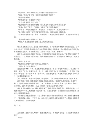 “说是姐妹，你还真跟我装大姑娘啊？有事你就说——”
  “斌子不在房产公司吗，你看找他能不能打个折？”
  “你找还是我找？？”
  “那个我不是不好意思开口吗！”
  “凭什么我就好意思开口啦？”
  “我跟他的关系哪能跟你比啊，你又不是不知道他对你的那点心思”
  “我靠，你小子整个一白眼狼，为套房子就把朋友撂啦？”
  “你别急，我也就随便说说，不行就算。房子算什么，就算是阿娇——”
  “是阿娇又怎样？”沈月然好笑的望着刘浩，到想知道他会怎么说。
  “当然阿娇得放第一位，你第二还不行吗？”果真是个怕老婆的命，人不在场都不敢造
次。
  “我帮你问问吧！你别抱太大希望。”
  “嗯啦。”沈月然吃软不吃硬，这点刘浩当然知道。

  晚上沈月然躺在床上，想着怎么跟林沐斌说，说了会不会为难他？如果他同意了，这个
人情怎么还？纠结啊， 郁闷啊， 为什么求人的总是她？突然眼前一亮，  求他不如求方若言了，
好像她的权力更大，而且原来求过，正所谓一回生二回熟，嘿嘿……
  沈月然本来想打电话跟方若言说，   但又想这样说不清楚又没诚意。  于是乎第三次踏入了
亚东的大门。这次没有以往的紧张，轻车熟路的走向前台，漂亮的前台 MM 还在，依然笑
脸相迎。
  “那个，我找方总”
  “我带你上去吧！ ”前台 MM 也认出眼前人。
  “不用，我自己去就行了。  ”
  还没等前台 MM 回话，沈月然就朝电梯间走去，眼看一部电梯快要关门，沈月然一个
健步上前挤了进去。电梯里站着一男一女，都是正装打扮，沈月然瞧瞧自己七分裤短 T 恤
有些不好意思。伸手按下 36 楼，怎么不亮？再按还是不亮。沈月然回过头尴尬的开口“那
个，36 楼怎么按不了？”
  女人一脸惊异，到是一旁边的男人善意的开口“只有最里面的那部电梯才能到 36 楼”
  沈月然这才了然，好像来的两次都是坐的里面那部。  “谢谢！”礼貌的道谢。电梯停回一
楼，沈月然走向最里面的电梯， “UP” 电梯门打开。
                按了   ，      进去按下 36，怎么还是没反应？？
再按依久，沈月然有些抓狂，自己一世因明不会毁在这部电梯上吧？
  就在沈月然郁闷的当口，赵思灵却出现了，她身边还站着两个男人，都着的正装，一个
戴着墨镜的中年男人跩跩的看了沈月然一眼，径直走进电梯，后面跟的应该是助理之类，拎
着包走到墨镜男身后。
  “沈警官是来找方总的吧？一起上去吧”赵思灵带着礼貌的笑意，拿工作牌在电梯按键
下一个隐形的缺口刷了一下按下 36，电梯上升。沈月然总算知道原因了，感情这电梯不是
人人都能上的。万恶的有钱人！

第 27 章 ...



  走出电梯，赵思灵让几人稍等，拨通分机“方总，万博的万总来了。还有沈警官她来找
您？”
  “……”
 