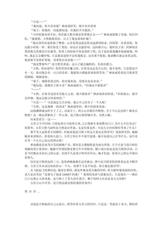 “可是——”
   “我知道，你不喜欢我”林沐斌轻笑，眼中有丝落寞
   “斌子，你做的一切我都知道，但我们不可能的。   ”
  “小时候我身体不好，每次被人欺负都是你帮我出头……”林沐斌放慢了语速，似在回
忆，“我就想，小然姐姐真好，长大了我也要保护她”   ，
  “我在国外知道你做了警察，心里觉得这就是你该选择的职业。回国第一次看到你，你
还跟小时候一样。那次你受了重伤，却还在安慰伯母，逗阿娇开心。我听浩子讲，阿娇每次
帮你换完药都忍不住偷哭。你背上的疤痕不容易消掉了吧，浩子说如果我嫌弃他就揍我。呵
呵，我怎么会嫌弃呢，  只是我知道你不会给我机会。 还有那个疑犯，  他清醒后就过来看过你，
他说要不是你护着他，受重伤应该是他……”
   “我是警察吗！”沈月然笑着说，这小子挺会煽情的，有政治潜力。
  “小然，你知道吗？你的笑容有魔力的，在你身边总是开心的。我不说明，只是想也许
有一天，你对我会有一点点的喜欢。我想每天都能看到你的笑容。     ”林沐斌看着沈月然淡笑
的眼睛，娓娓道来。
   “斌子，我跟你说过的，你对我来说，是朋友也是弟弟。    ”
   “我知道，就像浩子和小亦”林沐斌抬头，  “但我还不想放弃”
   “……”
   “小然，在你身边没有其他人之前，我不想放弃”林沐斌真切的说，    “但你放心，我不
会纠缠，我也会跟父母说明的。  ”
   “可是——”可是我怎么告诉你，我心中已经有了一个人呢？
   “小然，这是我唯一的请求”林沐斌坚持，眼中的落寞更深。
   这场摊牌就这样不了了之，话说开了，两人心里都有些释然，至于今后会怎样？顺其自
然吧！这一晚总算解决了一件心事，沈月然心情舒畅许多，安然入睡。
   再来看看另一边——
   方若言今早回国， 立即赶到公司处理公事， 之后便驱车来到警局门口。 为什么不打电话？
很简单，方若言想当面听沈月然说出答案，无论结果怎样。可是几小时的期待等来了什么？
   那个男人虽然看不清模样， 但能来接沈月然下班这关系还会简单吗？鬼使神差的，   她跟
随着来到饭店。看着两人进门，方若言坐在车中放空思绪，她不知道自己在等什么，也许是
在等一个让自己死心的理由吧！
   那处楼盘是亚茂开发的旗舰产品，  那间是方敬勉特意为孙女所留。  几个月前当设计师征
询她的设计要求时，她脑中浮现的便是那天车中的情景，随口说出的也是沈月然的话语，只
是当时她还未知自己的心意。直到不久前设计师再次拜访，她才忆起。原来自己的心早就向
着那人。
   没有沈月然消息的三天， 连续两晚她都在这里渡过，   梦中沈月然受伤的情景总是不断浮
现。方若言从未试过如此担心一个人，而那个人还不知道，你让她怎能再等！
   从飞机起飞的那时起， 她更在期待， 就连外婆也看出她的异样， 昨天跟外婆道别的时候，
老人家还笑问“是谁勾了我家 JANET 的魂？”那刻的羞涩与甜蜜还在，只是现在——酒店
门口出现 6 人的身影，沈月然上了男人的车离开，剩下的四人应该是双方父母吧！
   方若言心中冷笑，沈月然这就是你给我的答案吗？

第 31 章 ...



   话说沈月然搞清自己心意后，便等待着方若言的回归。只是这一等就是十来天，期间看
 