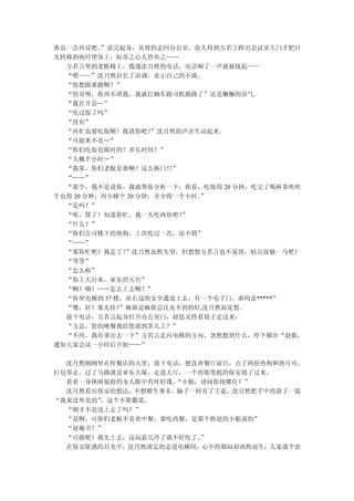 休息一会再议吧。  ”说完起身，从容的走回办公室。众人待到方若言跨出会议室大门才把目
光转移到孙经理身上，好奇之心人皆有之……
  方若言坐到老板椅上，拨通沈月然的电话，电话响了一声就被接起——
  “喂——”沈月然拉长了语调，表示自己的不满。
  “你想跟谁跑啊？”
  “的哥呗，你再不理我，我就打辆车跟司机跑路了”还是懒懒的语气。
  “我在开会…”
  “吃过饭了吗”
  “没有”
  “再忙也要吃饭啊！我请你吧！     ”沈月然的声音生动起来。
  “可能来不及…”
  “你们吃饭也限时的？多长时间？”
  “大概半小时…”
  “我靠，你们老板是谁啊？这么抠门！”    ！
  “……”
  “那个，我不是说你。我就帮你分析一下，你看，吃饭得 20 分钟，吃完了喝杯茶吹吹
牛也得 20 分种，再小睡个 20 分钟，至少得一个小时。”
  “是吗？”
  “唉，算了！知道你忙，我一人吃两份吧！     ”
  “什么？”
  “你们公司楼下的热狗，上次吃过一次，还不错”
  “……”
  “那你忙吧！我走了！  ”沈月然虽然失望，但想想方若言也不易容，姑且放她一马吧！
  “等等”
  “怎么啦”
  “你上天台来，亚东的天台”
  “啊？哦！……怎么上去啊？”
  “你坐电梯到 37 楼，从右边的安全通道上去，有一个电子门，密码是*****”
  “嗯，好！那先挂！  ”麻烦是麻烦总比见不到的好,沈月然如是想。
  放下电话，方若言起身打开办公室门，赵思灵拎着袋子走过来，
  “方总，您的晚餐我给您放到茶几上？”
  “不用，我有事出去一下”方若言走向电梯的方向，忽然想到什么，停下脚步“赵姐，
通知大家会议一小时后开始……”

  沈月然刚刚坐在快餐店的大堂，放下电话，便直奔餐厅前台，点了两份热狗和热可可，
打包带走。过了马路就是亚东大厦，走进大厅，一个西装笔挺的保安迎了过来，
  看着一身休闲装扮的女人眼中有丝轻蔑，“小姐，请问你找哪位？”
  沈月然看出保安的想法，不想横生事非。脑子一转有了主意，沈月然把手中的袋子一提
“我来送外卖的”，这个不算撒谎。
  “刚才不是送上去了吗？”
  “是啊，可你们老板不喜欢中餐，要吃西餐，是那个姓赵的小姐说的”
  “赵秘书？”
  “可能吧！我先上去，这玩意儿冷了就不好吃了。”
  在保安疑惑的目光中，沈月然淡定的走进电梯间，心中的郁闷却油然而生：人家谈个恋
 