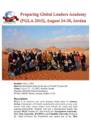 Deadline: July 1, 2015
Open to: participants between the ages of 18 and 35 years old
Venue: August 24 – 30, 2015, Amman, Jordan
Theodore Schneller School Guesthouse
PO Box 340649, Marka, Amman, Jordan 11134
Description
PGLA is an intensive one week program taking place in Amman,
Jordan. Participants will benefit academically and socially as they work
closely with other young leaders from around the world and build
enduring relationships. Students will join a distinguished faculty that
includes PGLF founder Dr. Sam Potolicchio (Georgetown University,
New York University, RANEPA) and Columbia University Professor
Dr. Abdul El-Sayed. Dr. Potolicchio was named one of the "Best
	
  
 