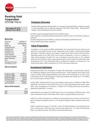 Pershing Gold
Corporation
(OTCQB: PGLC)

Company Overview
Pershing Gold Corporation (Pershing Gold) is an emerging Nevada gold producer uniquely positioned
to create shareholder value by fast-track reopening of the Relief Canyon Mine. Pershing Gold’s
strategy to create shareholder value has four elements:

November 20, 2013
Recent Price: $0.35

Market Data
Fiscal Year
December 31
Industry
Gold Exploration
Market Cap
$95.7M
Price/Earnings (ttm)
N/A
Price/Book (mrq)
2.6x
Price/Sales (ttm)
N/A
EV/Resource (Au)
$153.69
Insider Ownership
38.4%
Institutional Ownership
21.5%
Shares Outstanding
273.3M
Float
94.8M
Avg. Daily Vol. (3 mos.)
686,233
As of November 20, 2013

Resource Snapshot

Au Resource (M&I)
Au Resource (MI&I)
EV/Resource (M&I)
EV/Resource (MI&I)

1st Year Production
Cost of Production

Value Proposition
According to a recent analysis by BMO Capital Markets, the average North American market cap per
gold ounce of recoverable resources is $541. Applying this metric to PGLC’s measured and indicated
gold ounces of 463,000 would give the Company a market cap of $250.5 million or $0.92 per share,
representing upside of over 260%. PGLC gives investors an opportunity to invest in a company in a
stable mining jurisdiction (Nevada), low costs of production (processing plant on site, estimated
production cost of $700 per ounce), strong potential to add to current resources (excellent drill results
announced on 9/19/13, with mineralization open in all directions), leading to an estimated year 1 net
income of $30 million, which is equivalent to a 3.2x P/E at the current market price.

Investment Highlights
463,000 ozs
564,000 ozs
$187.22
$153.69
50,000 ozs
$700/oz.

Balance Sheet Snapshot
3Q13
Cash
Debt

 Confirm, expand, and upgrade the gold resource at Relief Canyon.
 Re-commission existing heap-leach processing facility at Relief Canyon to fast-track the Company to
production.
 Explore strategically located 25,000-acre contiguous land package around Relief Canyon.
 Create value through strategic acquisitions

$9.0M
$0.1M

 Pershing Gold (PGLC) has consolidated a 39 square mile land package in mining-friendly Lovelock,
NV neighboring significant current and past producing mines. Nearby producing mines include Coeur
d’Alene’s (NYSE: CDE) bordering Rochester mine which has been producing for 30 years. Coeur
d’Alene Mines (NYSE: CDE), the largest U.S.-based silver producer with a market cap of ~$1.5 Billion,
has a current strategic investment in PGLC.
 Under Alfers’ leadership, PGLC has more than tripled its gold resource to 564,000 ozs. MI&I. More
importantly, this resource has been drilled out on just 3% of the land package and the resource report
shows “open mineralization in all directions.” Excellent 9/19/13 drilling results have the potential to
significantly expand PGLC’s resources.
 Estimated first year production of 50,000 ounces with a cost of production of $700 per ounce, which
leads to estimated net income of $30 million. PGLC’s goal is to begin production by early 2015.
 PGLC has a fully constructed mine, including a processing plant on-site, with most of the permits in
place to go back into production, hence it is not facing the significant CapEx required for many other
juniors.
 PGLC announced on August 12, 2013 that it raised ~$9 million through the sale of preferred stock
with a conversion price of $0.33 per share, near the current market level. As a result of this financing,
PGLC is now debt free and has ~$9.0 million in cash on the balance sheet.

None of the profiles issued by RedChip Companies, Inc., constitute a recommendation for any investor to purchase or sell any particular security or that any security is suitable for any investor. Any investor should determine whether a
particular security is suitable based on the investor’s objectives, other securities holdings, financial situation needs, and tax status. RedChip Companies, Inc., employees and affiliates may maintain positions and buy and sell the securities or
options of the issuers mentioned herein. All materials are subject to change without notice. Information is obtained from sources believed to be reliable, but its accuracy and completeness are not guaranteed. Pershing Gold Corp. (“PGLC”) is a
client of RedChip Companies, Inc. PGLC agreed to pay RedChip Companies, Inc., 200,000 options valued at $0.40 and a monthly cash fee for twelve (12) months of RedChip investor awareness services. Investor awareness services and
programs are designed to help small-cap companies communicate their investment characteristics. RedChip investor awareness services include the preparation of a research profile(s), multimedia marketing, and other awareness services.

 