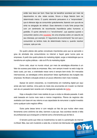 então isso deve ser bom. Esse tipo de benefício acontece por meio de
depoimentos no site, redes sociais, fóruns e blogs falando bem de
determinada marca. O quarto elemento persuasivo é a “reciprocidade”,
que é oferecer algo ao consumidor gratuitamente, fazendo com que ele se
sinta na obrigação de retribuir. Esse elemento é muito forte porque lida
com um sentimento de reconhecida importância pelos humanos: a
gratidão. O quinto elemento é o “envolvimento”, que aparece quando o
consumidor assina uma newsletter de uma empresa sobre um assunto de
seu interesse, por exemplo. O “argumento de envolvimento” faz com que o
consumidor se lembre mais de determinada marca e, quando resolver
comprar, opte por ela.

Os quatro pilares são partes conceituais importantes para que se aproveite o
grau de atividade dos consumidores na internet e façam gerar lucros para as
empresas. A partir dos quatro pilares do marketing digital, surge a metodologia que os
transforma em ações práticas – são os 8 Ps do marketing digital.
Como visto, atuar no mundo virtual, por meio de estratégias eficientes é um
fator de sucesso para todas as empresas. Mas, nem sempre investir na web é algo de
baixo custo, por isso, a criatividade nesse ramo é sempre bem-vinda. Em mercados
internacionais, as estratégias online abocanham fatias significativas dos budgets das
empresas. No Brasil a situação ainda é um pouco diferente e bem mais modesta.
Apesar de serem crescentes, os investimentos em marketing digital por aqui
ainda são bem restritos. Uma parte do medo dos anunciantes em investir na internet
vem de um passado bem recente com a famigerada explosão da bolha.
Hoje a situação é bem mais realista do que a vivida na década passada. A web
está baseada em lucros mais reais e menos imaginários. Planos de negócios são
avaliados com base em seu retorno e sua capacidade de remunerar o capital investido
como qualquer outro negócio offline.
Outra parte desse temor é com relação ao fato de que muitos vêem essa
ferramenta como sinônimo de sites, banners e pop-ups. Isso acontece devido à falta
de profissionais que enxerguem a internet como a ferramenta que de fato é.
O terceiro ponto que inibe os investimentos na web é a penetração da internet
no Brasil. Mas, isso vem mudando a cada dia, o número de internautas vem crescendo

10

 