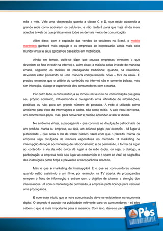 mês a mês. Vale uma observação quanto a classe C e D, que estão adotando a
grande rede como adotaram os celulares, e não tardará para que haja ainda mais
adeptos à web do que praticamente todos os demais meios de comunicação.
Além disso, com a explosão das vendas de celulares no Brasil, o mobile
marketing ganhará mais espaço e as empresas se interessarão ainda mais pelo
mundo virtual e seus aplicativos baseados em mobilidade.
Ainda em tempo, pode-se dizer que poucas empresas investem o que
deveriam de fato investir na internet e, além disso, a maioria delas investe de maneira
errada, seguindo os moldes da propaganda tradicional, quando, na realidade,
deveriam estar pensando de uma maneira completamente nova – fora do usual. É
preciso entender que o critério do conteúdo na internet não é somente beleza, mas
sim interação, diálogo e experiência dos consumidores com a marca.
Por outro lado, o consumidor já se tornou um veículo de comunicação que gera
seu próprio conteúdo, influenciando e divulgando uma infinidade de informações,
positivas ou não, para um grande número de pessoas. A rede é utilizada como
ambiente para troca de informações e dados, não como mídia. A web virou conversa,
um enorme bate-papo, mas, para conversar é preciso aprender a falar o idioma.
No ambiente virtual, a propaganda - que consiste na divulgação patrocinada de
um produto, marca ou empresa, ou seja, um anúncio pago, por exemplo - dá lugar à
publicidade – que seria o ato de tornar público, fazer com que o produto, marca ou
empresa seja divulgada de maneira espontânea no mercado. O marketing de
interrupção dá lugar ao marketing de relacionamento e de permissão, a forma dá lugar
ao conteúdo, a via de mão única dá lugar a de mão dupla, ou seja, o diálogo, a
participação, a empresa cede seu lugar ao consumidor e o spam ao viral, os segredos
das instituições perde força e prevalece a transparência absoluta.
Mas o que é marketing de interrupção? É o que os consumidores sofrem
quando estão assistindo a um filme, por exemplo, na TV aberta. As propagandas
rompem o fluxo de informação e entram com o objetivo de chamar a atenção dos
interessados. Já com o marketing de permissão, a empresa pede licença para veicular
uma propaganda.
É com esse intuito que a nova comunicação deve se estabelecer na economia
digital. O segredo é apostar na publicidade relevante para os consumidores - só eles
sabem o que é mais importante para si mesmos. Com isso, deve-se pensar em criar

11

 