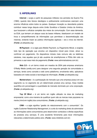 5. HIPERLINKS
Internet – surgiu a partir de pesquisas militares nos períodos da Guerra Fria
(1960), quando dois blocos ideológica e politicamente controversos exerciam uma
enorme influência sobre todos os países. Qualquer inovação ou descoberta poderia
contribuir nessa longa disputa entre União Soviética e Estados Unidos da América,
que buscavam a eficácia completa dos meios de comunicação. Com essa demanda,
os EUA, que temiam um ataque russo às bases militares, idealizaram um modelo de
troca e compartilhamento de informações que permitisse a descentralização das
mesmas, evitando trazer ao público informações sigilosas – era o início da internet.
(Fonte: pt.wikipedia.org)
M-Payment – é a sigla para Mobile Payment, ou Pagamento Móvel, e engloba
todo tipo de operação que envolva um dispositivo móvel para iniciar, ativar ou
confirmar um pagamento. Os dispositivos móveis mais comuns são os telefones
celulares, mas aqueles que já são usuários de smarthphones e PDAs têm sido os
primeiros a usar esse meio de pagamento (Fonte: www.administradores.com.br)
Web 2.0 – é um termo criado em meados de 2004 pela empresa americana
O’Reilly Media (oreilly.com) para designar uma segunda geração de comunidades e
serviços, tendo como conceito a web como plataforma, envolvendo wikis, aplicativos
baseados em redes sociais e tecnologia da informação. (Fonte: pt.wikipedia.org)
Market-share – é a participação de mercado que uma empresa possui em seu
segmento ou no segmento de um determinado produto e/ou serviço. Essa medida
quantifica em porcentagem a quantidade de mercado dominado por uma corporação.
(Fonte: pt.wikipedia.org)
Top Of Mind – é um termo em inglês utilizado na área de marketing
empresarial, como uma maneira de qualificar quem são as marcas mais populares na
mente (mind em inglês) dos consumidores. (Fonte: pt.wikipedia.org).
CRM – a sigla significa “gestão do relacionamento com o consumidor”. Do
inglês Customer Relationship Management, é a arte do marketing direto de administrar
as informações sobre consumidores para desenvolver conteúdos e ofertas específicas
de produtos e/ou serviços. É uma excelente ferramenta para levar informações
relevantes a determinado público-alvo. (Fonte: www.mktdireto.com.br)

13

 