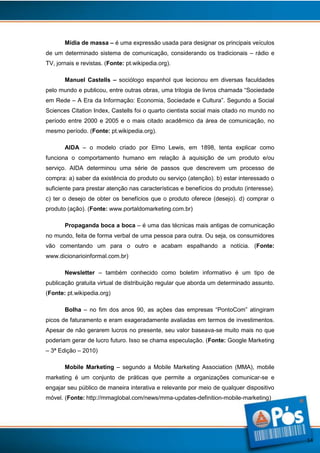 Mídia de massa – é uma expressão usada para designar os principais veículos
de um determinado sistema de comunicação, considerando os tradicionais – rádio e
TV, jornais e revistas. (Fonte: pt.wikipedia.org).
Manuel Castells – sociólogo espanhol que lecionou em diversas faculdades
pelo mundo e publicou, entre outras obras, uma trilogia de livros chamada “Sociedade
em Rede – A Era da Informação: Economia, Sociedade e Cultura”. Segundo a Social
Sciences Citation Index, Castells foi o quarto cientista social mais citado no mundo no
período entre 2000 e 2005 e o mais citado acadêmico da área de comunicação, no
mesmo período. (Fonte: pt.wikipedia.org).
AIDA – o modelo criado por Elmo Lewis, em 1898, tenta explicar como
funciona o comportamento humano em relação à aquisição de um produto e/ou
serviço. AIDA determinou uma série de passos que descrevem um processo de
compra: a) saber da existência do produto ou serviço (atenção). b) estar interessado o
suficiente para prestar atenção nas características e benefícios do produto (interesse).
c) ter o desejo de obter os benefícios que o produto oferece (desejo). d) comprar o
produto (ação). (Fonte: www.portaldomarketing.com.br)
Propaganda boca a boca – é uma das técnicas mais antigas de comunicação
no mundo, feita de forma verbal de uma pessoa para outra. Ou seja, os consumidores
vão comentando um para o outro e acabam espalhando a notícia. (Fonte:
www.dicionarioinformal.com.br)
Newsletter – também conhecido como boletim informativo é um tipo de
publicação gratuita virtual de distribuição regular que aborda um determinado assunto.
(Fonte: pt.wikipedia.org)
Bolha – no fim dos anos 90, as ações das empresas “PontoCom” atingiram
picos de faturamento e eram exageradamente avaliadas em termos de investimentos.
Apesar de não gerarem lucros no presente, seu valor baseava-se muito mais no que
poderiam gerar de lucro futuro. Isso se chama especulação. (Fonte: Google Marketing
– 3ª Edição – 2010)
Mobile Marketing – segundo a Mobile Marketing Association (MMA), mobile
marketing é um conjunto de práticas que permite a organizações comunicar-se e
engajar seu público de maneira interativa e relevante por meio de qualquer dispositivo
móvel. (Fonte: http://mmaglobal.com/news/mma-updates-definition-mobile-marketing)

14

 