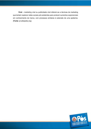 Viral – marketing viral ou publicidade viral referem-se a técnicas de marketing
que tentam explorar redes sociais pré-existentes para produzir aumentos exponenciais
em conhecimento de marca, com processos similares à extensão de uma epidemia.
(Fonte: pt.wikipedia.org).

15

 