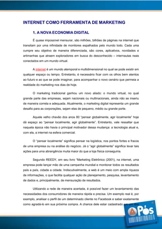 INTERNET COMO FERRAMENTA DE MARKETING
1. A NOVA ECONOMIA DIGITAL
É quase impossível mensurar, são milhões, bilhões de páginas na internet que
transitam por uma infinidade de monitores espalhados pelo mundo todo. Cada uma
cumpre seu objetivo de maneira diferenciada, são cores, aplicativos, novidades e
artimanhas que atraem exploradores em busca do desconhecido – internautas reais
conectados em um mundo virtual.
A internet é um mundo atemporal e multidimensional no qual se pode existir em
qualquer espaço ou tempo. Entretanto, é necessário ficar com os olhos bem atentos
ao futuro e ao que se pode imaginar, para acompanhar o novo cenário que permeia a
realidade do marketing nos dias de hoje.
O marketing tradicional ganhou um novo aliado: o mundo virtual, no qual
grande parte das empresas, sejam nacionais ou multinacionais, ainda não se inseriu
de maneira correta e adequada. Atualmente, o marketing digital representa um grande
desafio para as corporações, sejam elas de pequeno, médio ou grande porte.
Aquele velho chavão dos anos 80 “pensar globalmente, agir localmente” hoje
dá espaço ao “pensar localmente, agir globalmente”. Entretanto, vale ressaltar que
naquela época não havia o principal motivador dessa mudança: a tecnologia atual e,
com ela, a internet na esfera comercial.
O “pensar localmente” significa pensar na logística, nos pontos fortes e fracos
de uma empresa ou na análise do negócio. Já o “agir globalmente” significa levar tais
ações para uma abrangência muita maior do que a loja física conseguiria.
Segundo REEDY, em seu livro “Marketing Eletrônico (2001), na internet, uma
empresa pode lançar mão de uma campanha mundial e monitorar todos os resultados
país a país, cidade a cidade. Indiscutivelmente, a web é um meio com ampla riqueza
de informações, o que facilita qualquer ação de planejamento, pesquisa, levantamento
de dados e, principalmente, de mensuração de resultados.
Utilizando a rede de maneira acertada, é possível fazer um levantamento das
necessidades dos consumidores de maneira rápida e precisa. Um exemplo real é, por
exemplo, analisar o perfil de um determinado cliente no Facebook e saber exatamente
como agradá-lo em sua próxima compra. A chance dele estar cadastrado em um dos

2

 