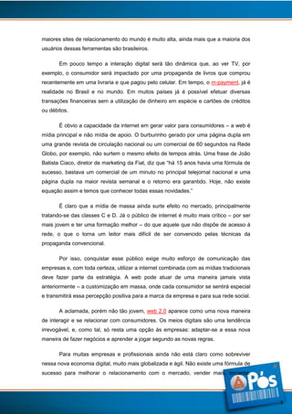 maiores sites de relacionamento do mundo é muito alta, ainda mais que a maioria dos
usuários dessas ferramentas são brasileiros.
Em pouco tempo a interação digital será tão dinâmica que, ao ver TV, por
exemplo, o consumidor será impactado por uma propaganda de livros que comprou
recentemente em uma livraria e que pagou pelo celular. Em tempo, o m-payment, já é
realidade no Brasil e no mundo. Em muitos países já é possível efetuar diversas
transações financeiras sem a utilização de dinheiro em espécie e cartões de créditos
ou débitos.
É obvio a capacidade da internet em gerar valor para consumidores – a web é
mídia principal e não mídia de apoio. O burburinho gerado por uma página dupla em
uma grande revista de circulação nacional ou um comercial de 60 segundos na Rede
Globo, por exemplo, não surtem o mesmo efeito de tempos atrás. Uma frase de João
Batista Ciaco, diretor de marketing da Fiat, diz que “há 15 anos havia uma fórmula de
sucesso, bastava um comercial de um minuto no principal telejornal nacional e uma
página dupla na maior revista semanal e o retorno era garantido. Hoje, não existe
equação assim e temos que conhecer todas essas novidades.”
É claro que a mídia de massa ainda surte efeito no mercado, principalmente
tratando-se das classes C e D. Já o público de internet é muito mais crítico – por ser
mais jovem e ter uma formação melhor – do que aquele que não dispõe de acesso à
rede, o que o torna um leitor mais difícil de ser convencido pelas técnicas da
propaganda convencional.
Por isso, conquistar esse público exige muito esforço de comunicação das
empresas e, com toda certeza, utilizar a internet combinada com as mídias tradicionais
deve fazer parte da estratégia. A web pode atuar de uma maneira jamais vista
anteriormente – a customização em massa, onde cada consumidor se sentirá especial
e transmitirá essa percepção positiva para a marca da empresa e para sua rede social.
A aclamada, porém não tão jovem, web 2.0 aparece como uma nova maneira
de interagir e se relacionar com consumidores. Os meios digitais são uma tendência
irrevogável, e, como tal, só resta uma opção às empresas: adaptar-se a essa nova
maneira de fazer negócios e aprender a jogar segundo as novas regras.
Para muitas empresas e profissionais ainda não está claro como sobreviver
nessa nova economia digital, muito mais globalizada e ágil. Não existe uma fórmula de
sucesso para melhorar o relacionamento com o mercado, vender mais, encantar

3

 