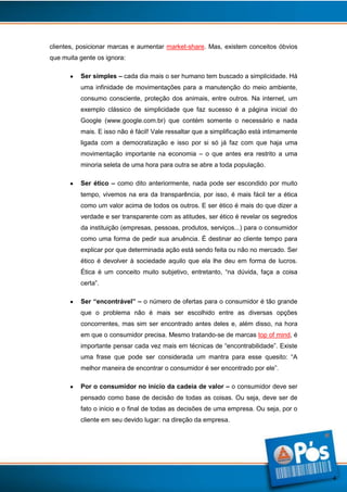 clientes, posicionar marcas e aumentar market-share. Mas, existem conceitos óbvios
que muita gente os ignora:
Ser simples – cada dia mais o ser humano tem buscado a simplicidade. Há
uma infinidade de movimentações para a manutenção do meio ambiente,
consumo consciente, proteção dos animais, entre outros. Na internet, um
exemplo clássico de simplicidade que faz sucesso é a página inicial do
Google (www.google.com.br) que contém somente o necessário e nada
mais. E isso não é fácil! Vale ressaltar que a simplificação está intimamente
ligada com a democratização e isso por si só já faz com que haja uma
movimentação importante na economia – o que antes era restrito a uma
minoria seleta de uma hora para outra se abre a toda população.
Ser ético – como dito anteriormente, nada pode ser escondido por muito
tempo, vivemos na era da transparência, por isso, é mais fácil ter a ética
como um valor acima de todos os outros. E ser ético é mais do que dizer a
verdade e ser transparente com as atitudes, ser ético é revelar os segredos
da instituição (empresas, pessoas, produtos, serviços...) para o consumidor
como uma forma de pedir sua anuência. É destinar ao cliente tempo para
explicar por que determinada ação está sendo feita ou não no mercado. Ser
ético é devolver à sociedade aquilo que ela lhe deu em forma de lucros.
Ética é um conceito muito subjetivo, entretanto, “na dúvida, faça a coisa
certa”.
Ser “encontrável” – o número de ofertas para o consumidor é tão grande
que o problema não é mais ser escolhido entre as diversas opções
concorrentes, mas sim ser encontrado antes deles e, além disso, na hora
em que o consumidor precisa. Mesmo tratando-se de marcas top of mind, é
importante pensar cada vez mais em técnicas de “encontrabilidade”. Existe
uma frase que pode ser considerada um mantra para esse quesito: “A
melhor maneira de encontrar o consumidor é ser encontrado por ele”.
Por o consumidor no início da cadeia de valor – o consumidor deve ser
pensado como base de decisão de todas as coisas. Ou seja, deve ser de
fato o início e o final de todas as decisões de uma empresa. Ou seja, por o
cliente em seu devido lugar: na direção da empresa.

4

 
