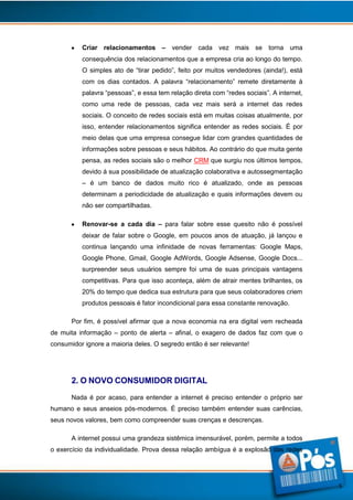 Criar relacionamentos – vender cada vez mais se torna uma
consequência dos relacionamentos que a empresa cria ao longo do tempo.
O simples ato de “tirar pedido”, feito por muitos vendedores (ainda!), está
com os dias contados. A palavra “relacionamento” remete diretamente à
palavra “pessoas”, e essa tem relação direta com “redes sociais”. A internet,
como uma rede de pessoas, cada vez mais será a internet das redes
sociais. O conceito de redes sociais está em muitas coisas atualmente, por
isso, entender relacionamentos significa entender as redes sociais. É por
meio delas que uma empresa consegue lidar com grandes quantidades de
informações sobre pessoas e seus hábitos. Ao contrário do que muita gente
pensa, as redes sociais são o melhor CRM que surgiu nos últimos tempos,
devido á sua possibilidade de atualização colaborativa e autossegmentação
– é um banco de dados muito rico é atualizado, onde as pessoas
determinam a periodicidade de atualização e quais informações devem ou
não ser compartilhadas.
Renovar-se a cada dia – para falar sobre esse quesito não é possível
deixar de falar sobre o Google, em poucos anos de atuação, já lançou e
continua lançando uma infinidade de novas ferramentas: Google Maps,
Google Phone, Gmail, Google AdWords, Google Adsense, Google Docs...
surpreender seus usuários sempre foi uma de suas principais vantagens
competitivas. Para que isso aconteça, além de atrair mentes brilhantes, os
20% do tempo que dedica sua estrutura para que seus colaboradores criem
produtos pessoais é fator incondicional para essa constante renovação.
Por fim, é possível afirmar que a nova economia na era digital vem recheada
de muita informação – ponto de alerta – afinal, o exagero de dados faz com que o
consumidor ignore a maioria deles. O segredo então é ser relevante!

2. O NOVO CONSUMIDOR DIGITAL
Nada é por acaso, para entender a internet é preciso entender o próprio ser
humano e seus anseios pós-modernos. É preciso também entender suas carências,
seus novos valores, bem como compreender suas crenças e descrenças.
A internet possui uma grandeza sistêmica imensurável, porém, permite a todos
o exercício da individualidade. Prova dessa relação ambígua é a explosão das redes

5

 